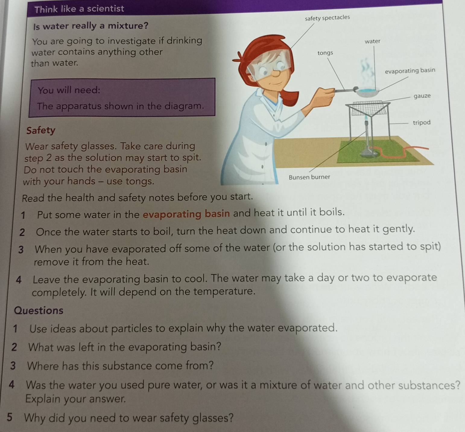 Think like a scientist 
Is water really a mixture? 
You are going to investigate if drinking 
water contains anything other 
than water. 
You will need: 
The apparatus shown in the diagram. 
Safety 
Wear safety glasses. Take care during 
step 2 as the solution may start to spit. 
Do not touch the evaporating basin 
with your hands - use tongs. 
Read the health and safety notes before you start. 
1 Put some water in the evaporating basin and heat it until it boils. 
2 Once the water starts to boil, turn the heat down and continue to heat it gently. 
3 When you have evaporated off some of the water (or the solution has started to spit) 
remove it from the heat. 
4 Leave the evaporating basin to cool. The water may take a day or two to evaporate 
completely. It will depend on the temperature. 
Questions 
1 Use ideas about particles to explain why the water evaporated. 
2 What was left in the evaporating basin? 
3 Where has this substance come from? 
4 Was the water you used pure water, or was it a mixture of water and other substances? 
Explain your answer. 
5 Why did you need to wear safety glasses?