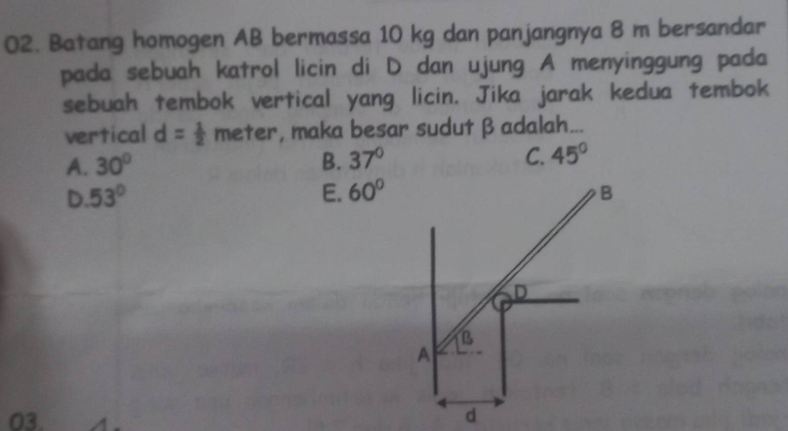 Batang homogen AB bermassa 10 kg dan panjangnya 8 m bersandar
pada sebuah katrol licin di D dan ujung A menyinggung pada
sebuah tembok vertical yang licin. Jika jarak kedua tembok
vertical d= 1/2  meter, maka besar sudut β adalah...
A. 30°
B. 37° C. 45°
D. 53° E. 60° B
D
B
A
03. d