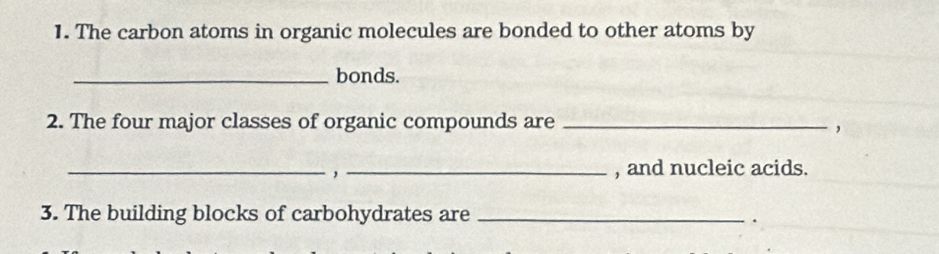 The carbon atoms in organic molecules are bonded to other atoms by 
_bonds. 
2. The four major classes of organic compounds are_ 
， 
_ 
_, and nucleic acids. 
3. The building blocks of carbohydrates are_ 
.