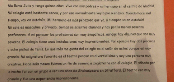 Me llamo Julio y tengo quince años. Vivo con mis padres y mi hermano en el centro de Madrid. 
Mi colegio está bastante cerca, y por eso normalmente voy a pie o en bici. Cuando hace mal 
tiempo, voy en autobús. iMi hermano es más perezoso que yo, y siempre va en autobús! 
Mi cole es masculine y privado. Somos seiscientos alumnos y hay por lo menos sesenta 
profesores. A mi parecer los profesores son muy simpáticos, aunque hay algunas que son muy 
severos. El colegio tiene unas instalaciones muy impresionantes. Por ejemplo hay das piscinas 
y ocha pistas de tenis. Lo que más me gusta del colegio es el salón de actos porque es muy 
grande. Mi asignatura favorita es el teatro parque es divertidísimo y soy una persona muy 
creativa. Hace seis meses fuimos un fin de semana a Inglaterra con el colegio. El sábado por 
la noche fui con un grupo a ver una obra de Shakespeare en Stratford. El teatro era muy 
grande y fue una experiencia impresionante.