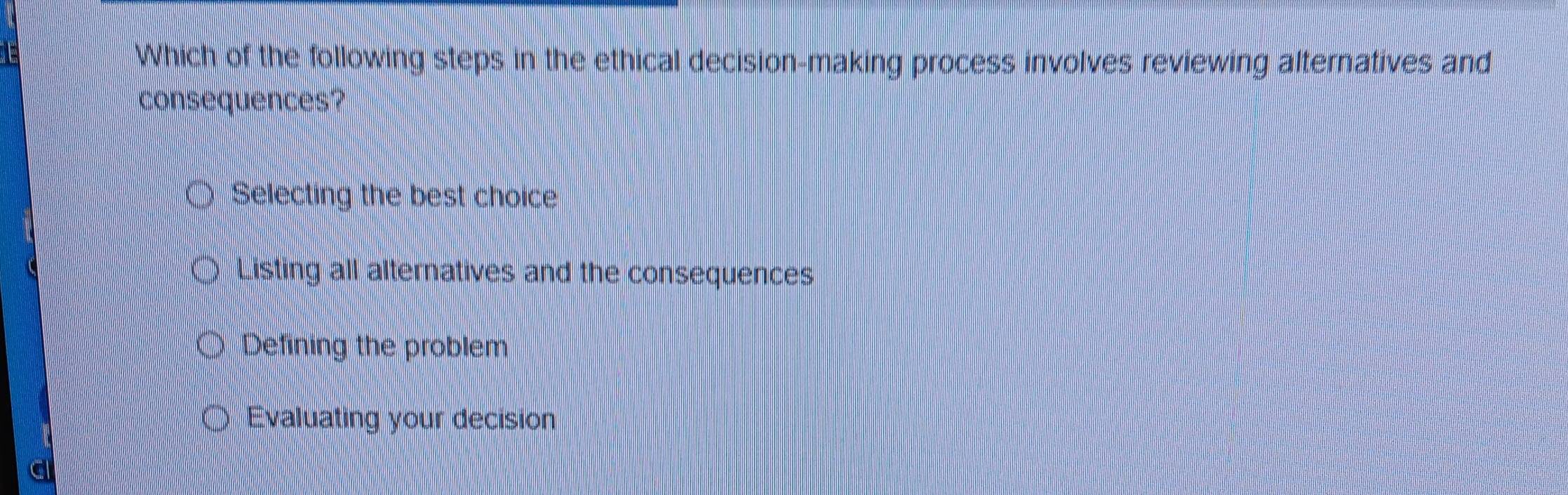 Which of the following steps in the ethical decision-making process involves reviewing alternatives and
consequences?
Selecting the best choice
Listing all alternatives and the consequences
Defining the problem
Evaluating your decision
a