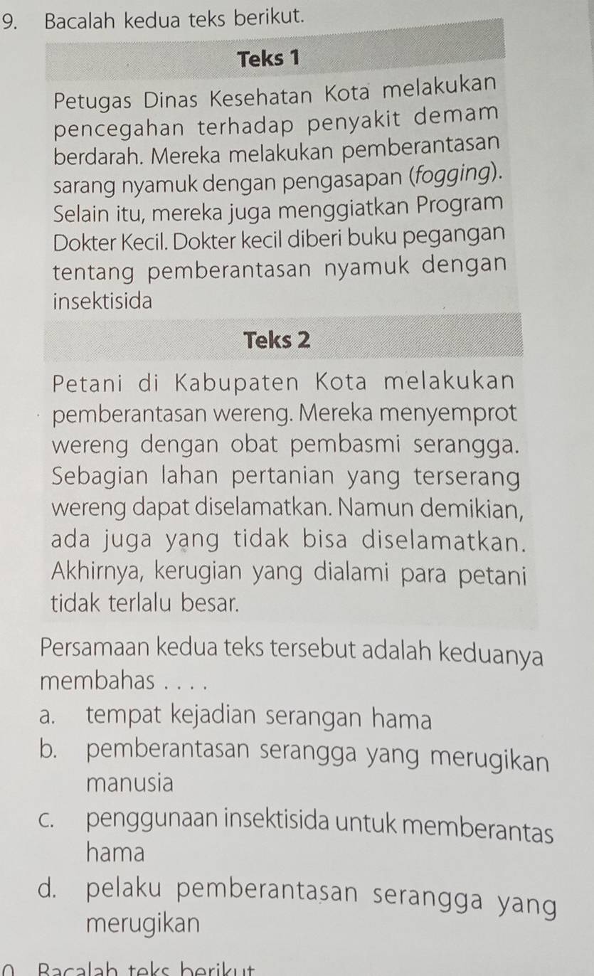 Bacalah kedua teks berikut.
Teks 1
Petugas Dinas Kesehatan Kota melakukan
pencegahan terhadap penyakit demam
berdarah. Mereka melakukan pemberantasan
sarang nyamuk dengan pengasapan (fogging).
Selain itu, mereka juga menggiatkan Program
Dokter Kecil. Dokter kecil diberi buku pegangan
tentang pemberantasan nyamuk dengan
insektisida
Teks 2
Petani di Kabupaten Kota melakukan
pemberantasan wereng. Mereka menyemprot
wereng dengan obat pembasmi serangga.
Sebagian lahan pertanian yang terserang
wereng dapat diselamatkan. Namun demikian,
ada juga yang tidak bisa diselamatkan.
Akhirnya, kerugian yang dialami para petani
tidak terlalu besar.
Persamaan kedua teks tersebut adalah keduanya
membahas . . . .
a. tempat kejadian serangan hama
b. pemberantasan serangga yang merugikan
manusia
c. penggunaan insektisida untuk memberantas
hama
d. pelaku pemberantasan serangga yang
merugikan
0 Bacalah teks berikut