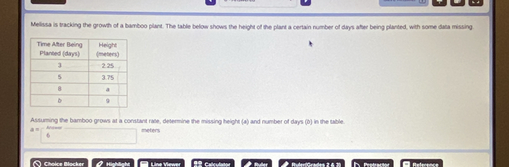 Melissa is tracking the growth of a bamboo plant. The table below shows the height of the plant a certain number of days after being planted, with some data missing. 
Assuming the bamboo grows at a constant rate, determine the missing height (a) and number of days (b) in the table. 
a Answer
meters
6 
Choice Blocker Highlight Line Viewer =º Calculator Ruler Ruler(Grades 2 & 3) Protractor Reference