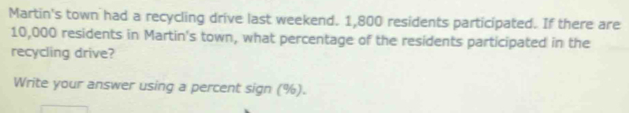 Martin's town had a recycling drive last weekend. 1,800 residents participated. If there are
10,000 residents in Martin's town, what percentage of the residents participated in the 
recycling drive? 
Write your answer using a percent sign (%).