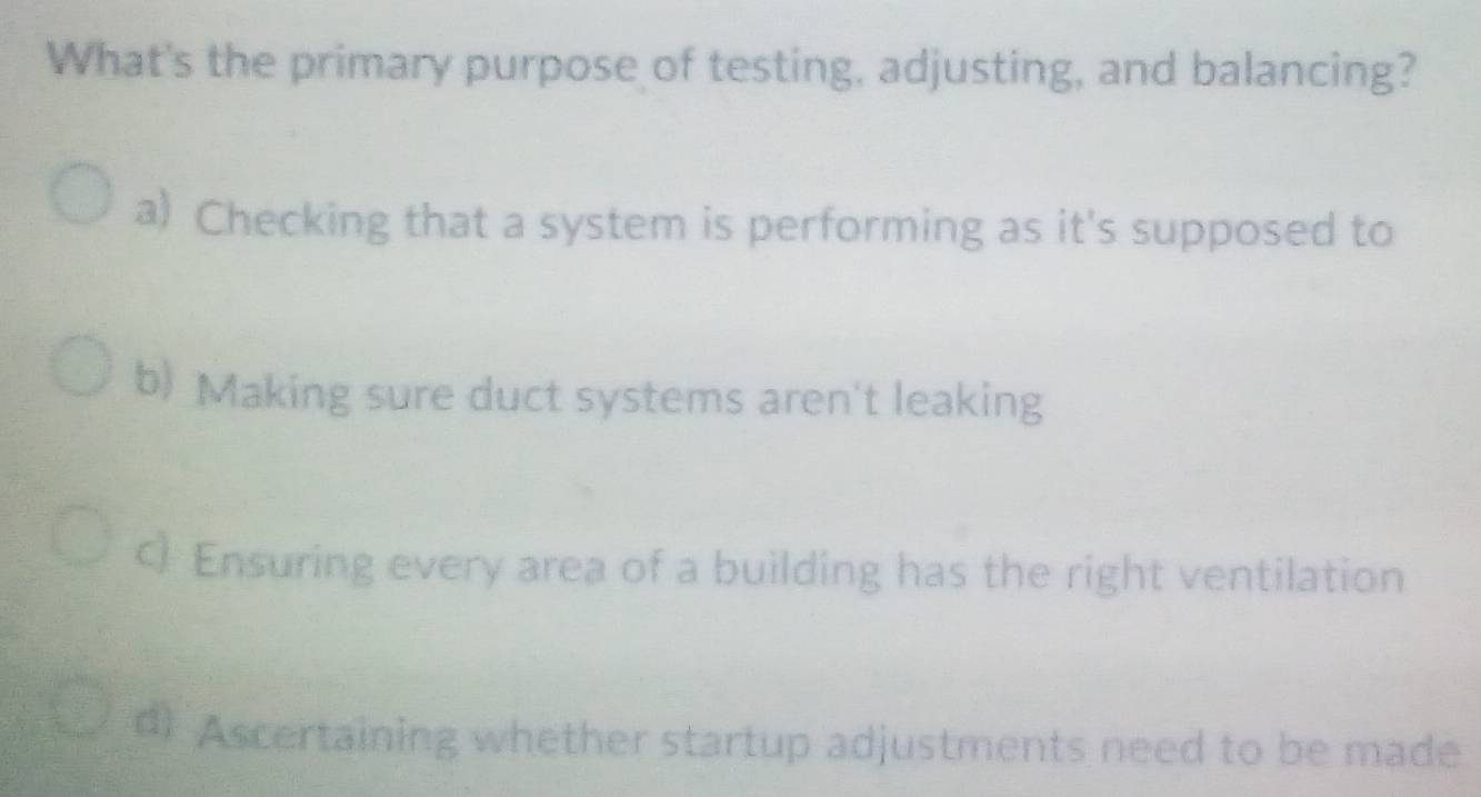 What's the primary purpose of testing, adjusting, and balancing?
a) Checking that a system is performing as it's supposed to
b) Making sure duct systems aren't leaking
Ensuring every area of a building has the right ventilation
d) Ascertaining whether startup adjustments need to be made