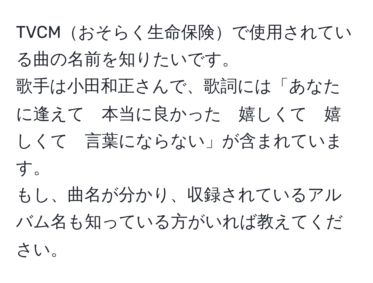 TVCMおそらく生命保険で使用されている曲の名前を知りたいです。  
歌手は小田和正さんで、歌詞には「あなたに逢えて　本当に良かった　嬉しくて　嬉しくて　言葉にならない」が含まれています。  
もし、曲名が分かり、収録されているアルバム名も知っている方がいれば教えてください。