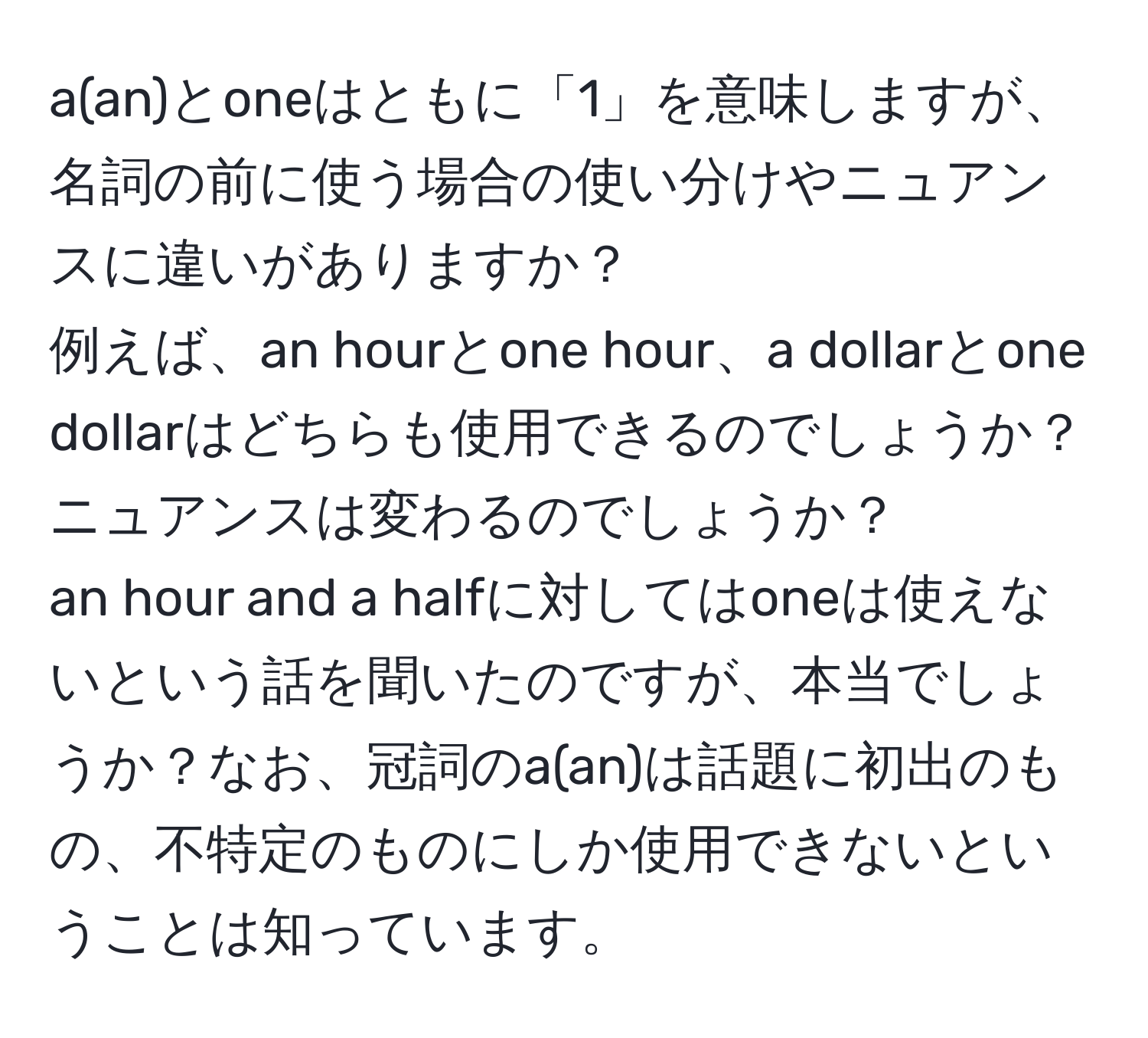 a(an)とoneはともに「1」を意味しますが、名詞の前に使う場合の使い分けやニュアンスに違いがありますか？  
例えば、an hourとone hour、a dollarとone dollarはどちらも使用できるのでしょうか？ニュアンスは変わるのでしょうか？  
an hour and a halfに対してはoneは使えないという話を聞いたのですが、本当でしょうか？なお、冠詞のa(an)は話題に初出のもの、不特定のものにしか使用できないということは知っています。