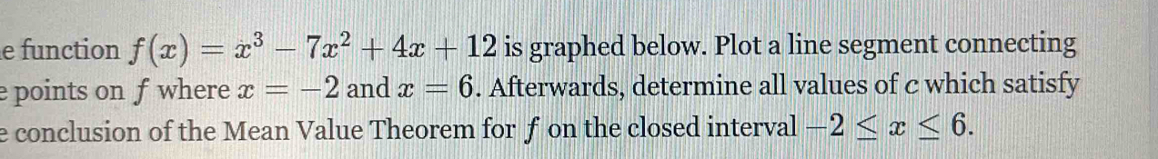 function f(x)=x^3-7x^2+4x+12 is graphed below. Plot a line segment connecting 
e points on f where x=-2 and x=6. Afterwards, determine all values of c which satisfy 
e conclusion of the Mean Value Theorem for f on the closed interval -2≤ x≤ 6.