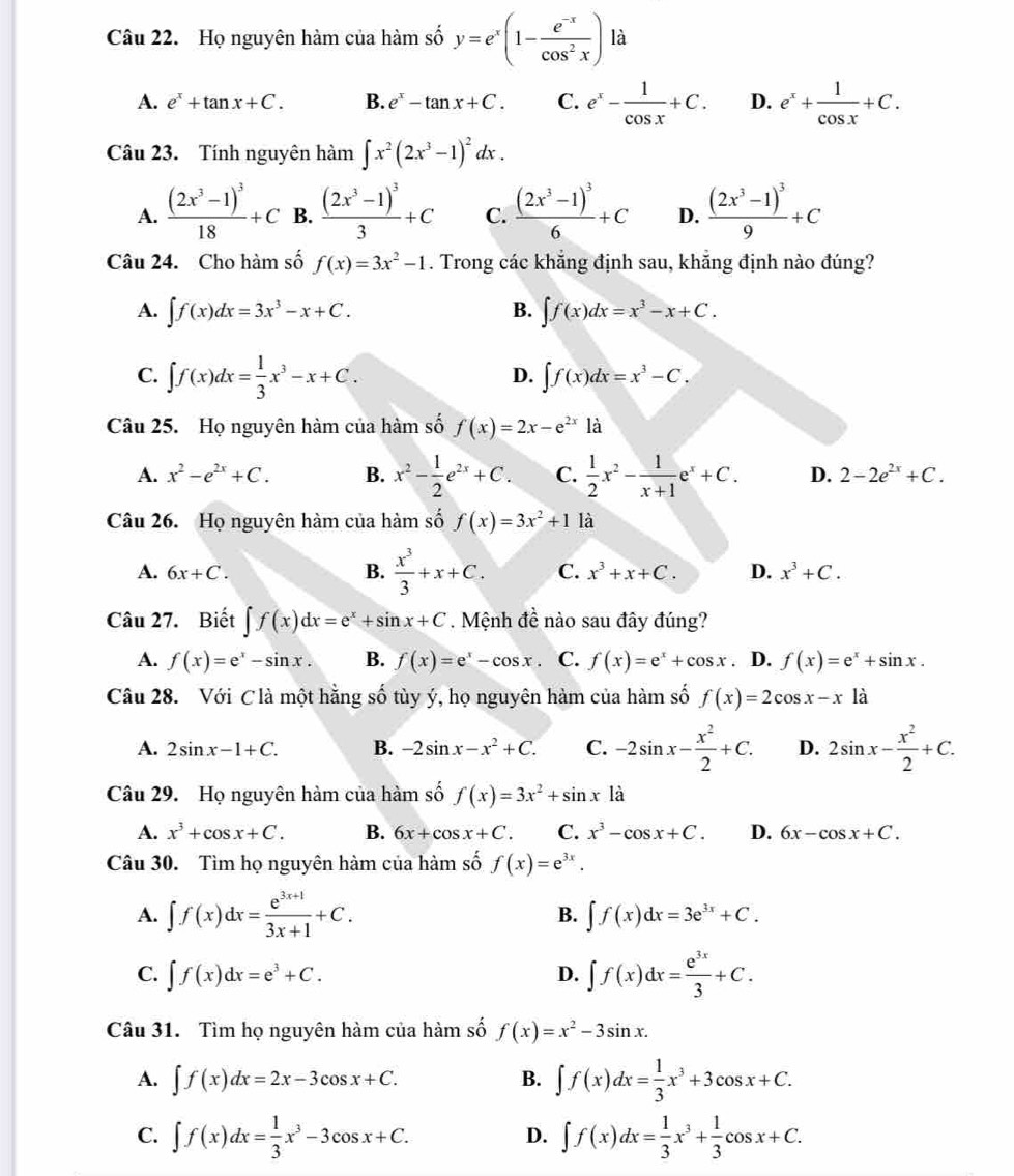 Họ nguyên hàm của hàm số y=e^x(1- (e^(-x))/cos^2x ) là
A. e^x+tan x+C. B. e^x-tan x+C. C. e^x- 1/cos x +C. D. e^x+ 1/cos x +C.
Câu 23. Tính nguyên hàm ∈t x^2(2x^3-1)^2dx.
A. frac (2x^3-1)^318+C B. frac (2x^3-1)^33+C C. frac (2x^3-1)^36+C D. frac (2x^3-1)^39+C
Câu 24. Cho hàm số f(x)=3x^2-1. Trong các khẳng định sau, khẳng định nào đúng?
A. ∈t f(x)dx=3x^3-x+C. B. ∈t f(x)dx=x^3-x+C.
C. ∈t f(x)dx= 1/3 x^3-x+C.
D. ∈t f(x)dx=x^3-C.
Câu 25. Họ nguyên hàm của hàm số f(x)=2x-e^(2x)1dot a
A. x^2-e^(2x)+C. B. x^2- 1/2 e^(2x)+C. C.  1/2 x^2- 1/x+1 e^x+C. D. 2-2e^(2x)+C.
Câu 26. Họ nguyên hàm của hàm số f(x)=3x^2+1 là
A. 6x+C. B.  x^3/3 +x+C. C. x^3+x+C. D. x^3+C.
Câu 27. Biết ∈t f(x)dx=e^x+sin x+C. Mệnh đề nào sau đây đúng?
A. f(x)=e^x-sin x. B. f(x)=e^x-cos x C. f(x)=e^x+cos x. D. f(x)=e^x+sin x.
Câu 28. Với C là một hằng số tùy ý, họ nguyên hàm của hàm số f(x)=2cos x-x là
A. 2sin x-1+C. B. -2sin x-x^2+C. C. -2sin x- x^2/2 +C. D. 2sin x- x^2/2 +C.
Câu 29. Họ nguyên hàm của hàm số f(x)=3x^2+sin x là
A. x^3+cos x+C. B. 6x+cos x+C. C. x^3-cos x+C. D. 6x-cos x+C.
Câu 30. Tìm họ nguyên hàm của hàm số f(x)=e^(3x).
A. ∈t f(x)dx= (e^(3x+1))/3x+1 +C.
B. ∈t f(x)dx=3e^(3x)+C.
C. ∈t f(x)dx=e^3+C. D. ∈t f(x)dx= e^(3x)/3 +C.
Câu 31. Tìm họ nguyên hàm của hàm số f(x)=x^2-3sin x.
A. ∈t f(x)dx=2x-3cos x+C. B. ∈t f(x)dx= 1/3 x^3+3cos x+C.
C. ∈t f(x)dx= 1/3 x^3-3cos x+C. ∈t f(x)dx= 1/3 x^3+ 1/3 cos x+C.
D.