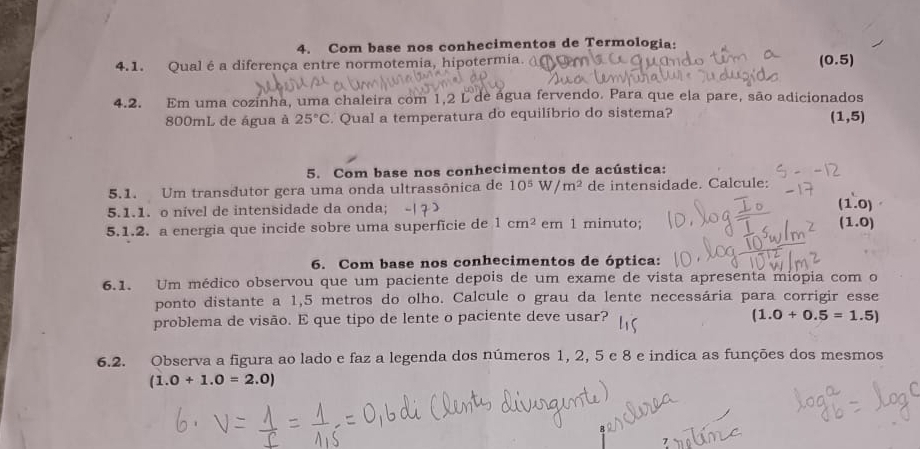 Com base nos conhecimentos de Termologia:
4.1. Qual é a diferença entre normotemia, hipotermia.
(0.5)
4.2. Em uma cozinha, uma chaleira com 1,2 L de água fervendo. Para que ela pare, são adicionados
800mL de água à 25°C. Qual a temperatura do equilíbrio do sistema?
(1,5)
5. Com base nos conhecimentos de acústica:
5.1. Um transdutor gera uma onda ultrassônica de 10^5W/m^2 de intensidade. Calcule:
5.1.1. o nivel de intensidade da onda;
(1.0)
5.1.2. a energia que incide sobre uma superficie de 1cm^2 em 1 minuto;
(1.0)
6. Com base nos conhecimentos de óptica:
6.1. Um médico observou que um paciente depois de um exame de vista apresenta miopia com o
ponto distante a 1,5 metros do olho. Calcule o grau da lente necessária para corrigir esse
problema de visão. E que tipo de lente o paciente deve usar? (1.0+0.5=1.5)
6.2. Observa a figura ao lado e faz a legenda dos números 1, 2, 5 e 8 e indica as funções dos mesmos
(1.0+1.0=2.0)