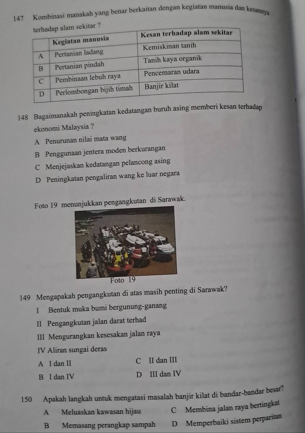 147 Kombinasi manakah yang benar berkaitan dengan kegiatan manusia dan kesannya
148 Bagaimanakah peningkatan kedatangan buruh asing memberi kesan terhadap
ekonomi Malaysia ?
A Penurunan nilai mata wang
B Penggunaan jentera moden berkurangan
C Menjejaskan kedatangan pelancong asing
D Peningkatan pengaliran wang ke luar negara
Foto 19 mukkan pengangkutan di Sarawak.
149 Mengapakah pengangkutan di atas masih penting di Sarawak?
I Bentuk muka bumi bergunung-ganang
II Pengangkutan jalan darat terhad
III Mengurangkan kesesakan jalan raya
IV Aliran sungai deras
A I dan II C II dan III
B I dan IV D III dan IV
150 Apakah langkah untuk mengatasi masalah banjir kilat di bandar-bandar besar?
A Meluaskan kawasan hijau C Membina jalan raya bertingkat
B Memasang perangkap sampah D Memperbaiki sistem perparitan