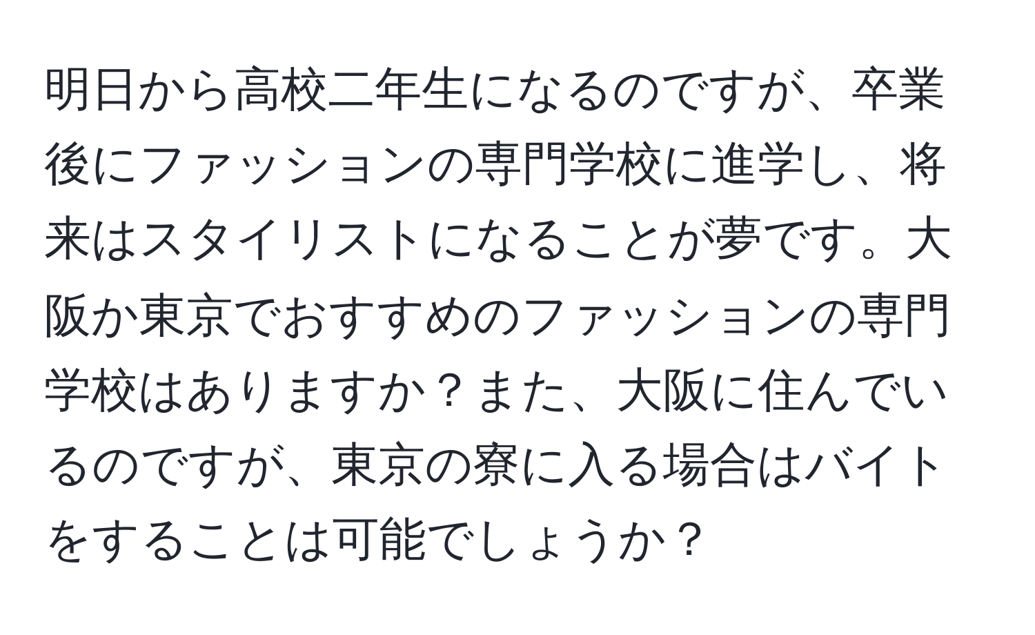 明日から高校二年生になるのですが、卒業後にファッションの専門学校に進学し、将来はスタイリストになることが夢です。大阪か東京でおすすめのファッションの専門学校はありますか？また、大阪に住んでいるのですが、東京の寮に入る場合はバイトをすることは可能でしょうか？