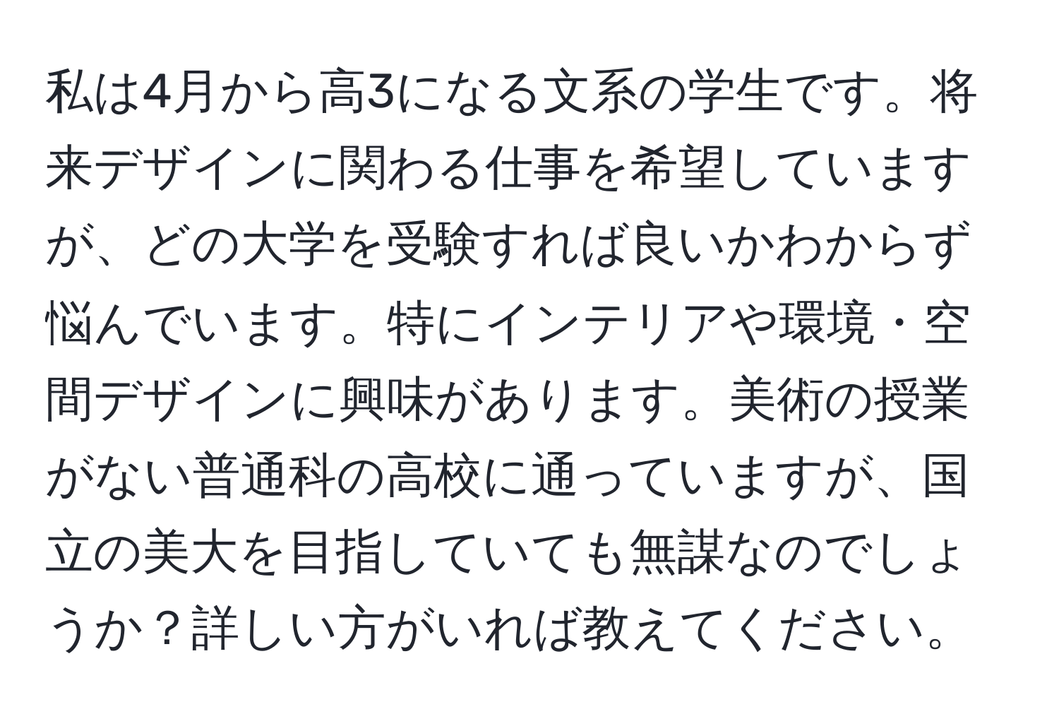 私は4月から高3になる文系の学生です。将来デザインに関わる仕事を希望していますが、どの大学を受験すれば良いかわからず悩んでいます。特にインテリアや環境・空間デザインに興味があります。美術の授業がない普通科の高校に通っていますが、国立の美大を目指していても無謀なのでしょうか？詳しい方がいれば教えてください。