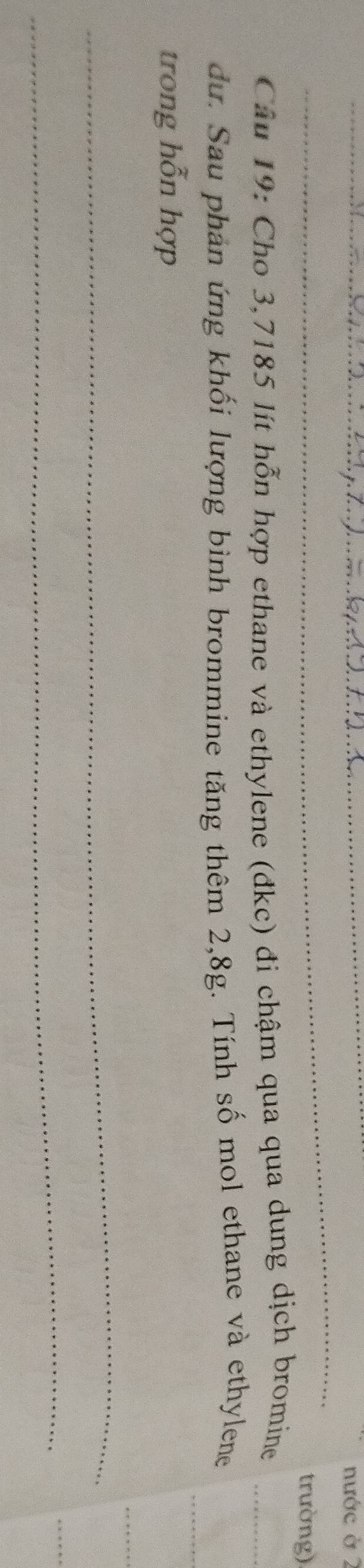 nước ở 2 
_ 
trường) 
Câu 19: Cho 3,7185 lít hỗn hợp ethane và ethylene (đkc) đi chậm qua qua dung dịch bromine_ 
_ 
dư. Sau phản ứng khối lượng bình brommine tăng thêm 2,8g. Tính số mol ethane và ethylene 
trong hỗn hợp 
_ 
_ 
_ 
_