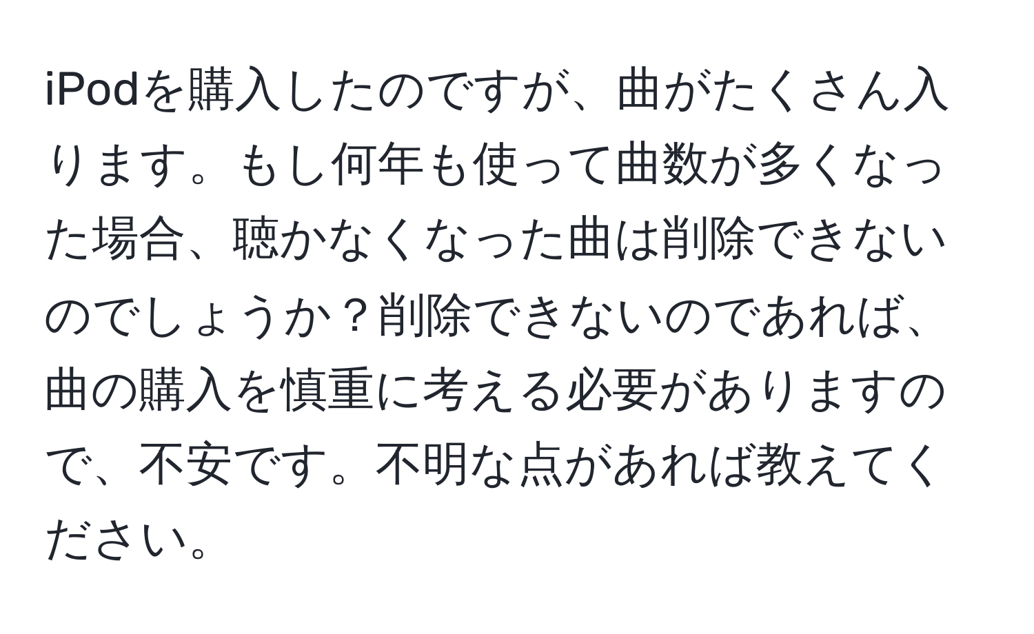 iPodを購入したのですが、曲がたくさん入ります。もし何年も使って曲数が多くなった場合、聴かなくなった曲は削除できないのでしょうか？削除できないのであれば、曲の購入を慎重に考える必要がありますので、不安です。不明な点があれば教えてください。