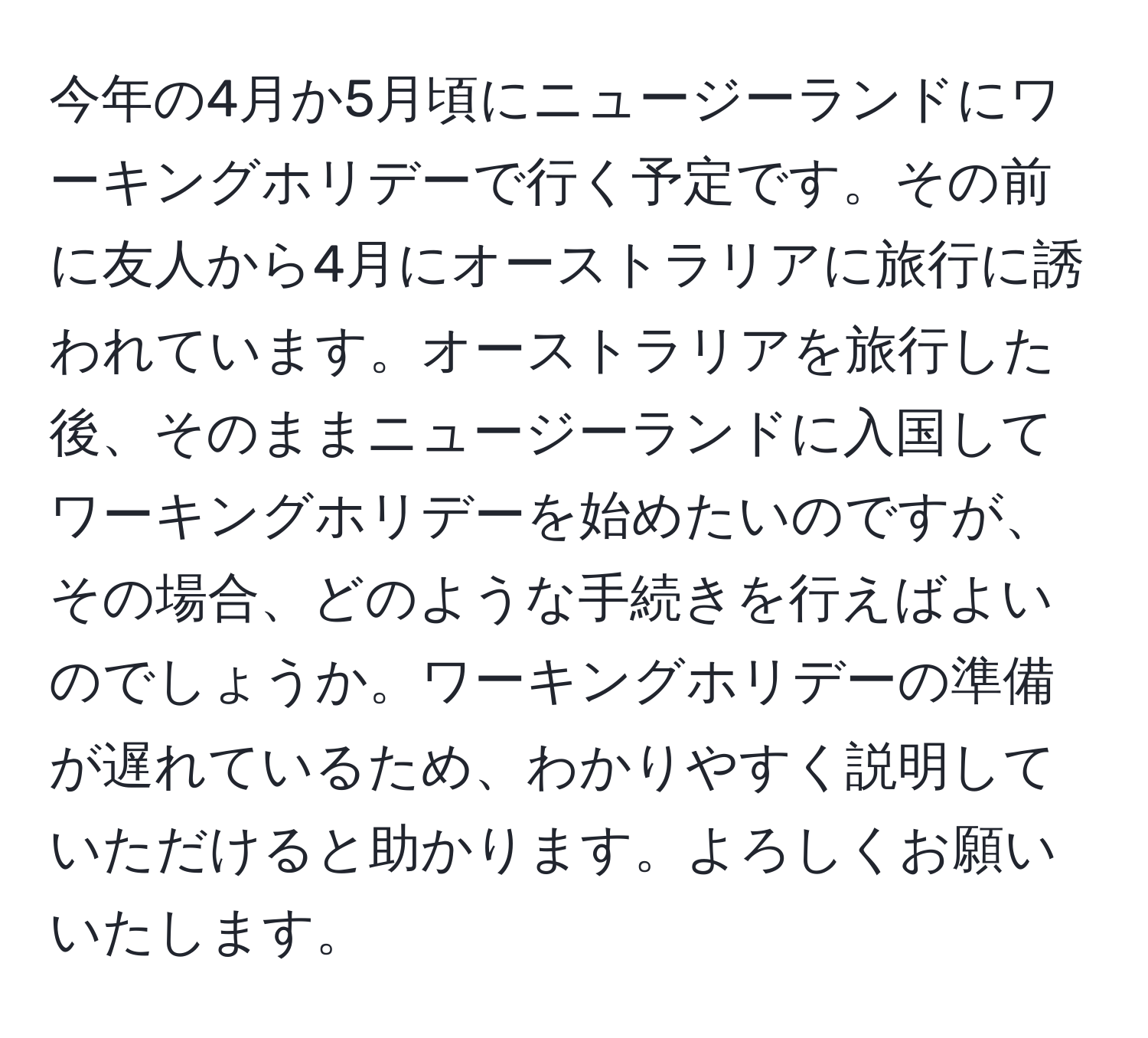 今年の4月か5月頃にニュージーランドにワーキングホリデーで行く予定です。その前に友人から4月にオーストラリアに旅行に誘われています。オーストラリアを旅行した後、そのままニュージーランドに入国してワーキングホリデーを始めたいのですが、その場合、どのような手続きを行えばよいのでしょうか。ワーキングホリデーの準備が遅れているため、わかりやすく説明していただけると助かります。よろしくお願いいたします。