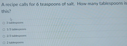 A recipe calls for 6 teaspoons of salt. How many tablespoons is
this?
3 tablespoons
1/3 tablespoons
2/3 tablespoons
2 tablespoons