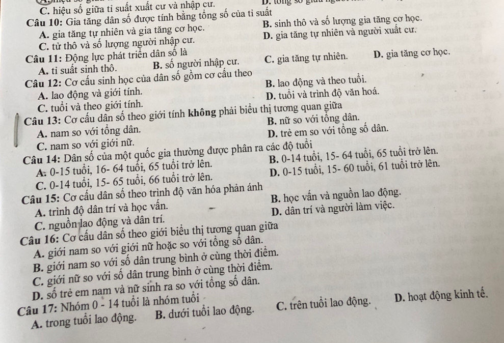 C. hiệu số giữa tỉ suất xuất cư và nhập cư. D. tổng số gi
Câu 10: Gia tăng dân số được tính bằng tổng số của tỉ suất
A. gia tăng tự nhiên và gia tăng cơ học. B. sinh thô và số lượng gia tăng cơ học.
C. tử thô và số lượng người nhập cư. D. gia tăng tự nhiên và người xuất cư.
Câu 11: Động lực phát triển dân số là
A. tỉ suất sinh thô. B. số người nhập cư. C. gia tăng tự nhiên. D. gia tăng cơ học.
Câu 12: Cơ cấu sinh học của dân số gồm cơ cấu theo
A. lao động và giới tính. B. lao động và theo tuổi.
C. tuổi và theo giới tính. D. tuổi và trình độ văn hoá.
Câu 13: Cơ cấu dân số theo giới tính không phải biểu thị tương quan giữa
A. nam so với tổng dân. B. nữ so với tổng dân.
C. nam so với giới nữ. D. trẻ em so với tổng số dân.
Câu 14: Dân số của một quốc gia thường được phân ra các độ tuổi
A. 0-15 tuổi, 16- 64 tuổi, 65 tuổi trở lên. B. 0-14 tuổi, 15- 64 tuổi, 65 tuổi trở lên.
C. 0-14 tuổi, 15- 65 tuổi, 66 tuổi trở lên. D. 0-15 tuổi, 15- 60 tuổi, 61 tuổi trở lên.
Câu 15: Cơ cấu dân số theo trình độ văn hóa phản ánh
A. trình độ dân trí và học vấn. B. học vấn và nguồn lao động.
C. nguồn lao động và dân trí. D. dân trí và người làm việc.
Câu 16: Cơ cầu dân số theo giới biểu thị tương quan giữa
A. giới nam so với giới nữ hoặc so với tổng số dân.
B. giới nam so với số dân trung bình ở cùng thời điểm.
C. giới nữ so với số dân trung bình ở cùng thời điểm.
D. số trẻ em nam và nữ sinh ra so với tổng số dân.
Câu 17: Nhóm 0 - 14 tuổi là nhóm tuổi
A. trong tuổi lao động. B. dưới tuổi lao động. C. trên tuổi lao động. D. hoạt động kinh tế.