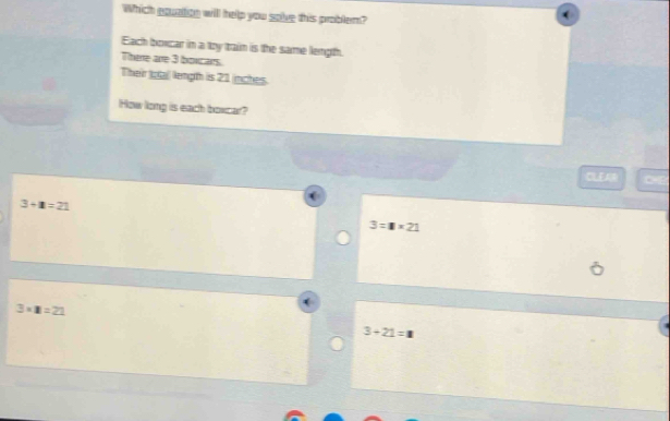 Which equation will help you solve this problem?
Each boxcar in a toy train is the same length.
There are 3 boxcars.
Their Ioal length is 21 inches.
How long is each boxcar?
CLEAR
3+1=21
3=□ * 21
3* 8=21
3+21=1