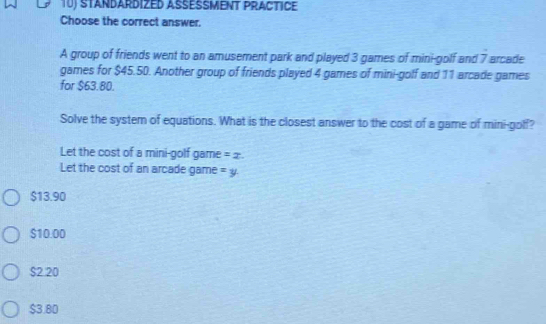 STANDARDIZED ASESMENT PRACTICE
Choose the correct answer.
A group of friends went to an amusement park and played 3 games of mini-golf and / arcade
games for $45.50. Another group of friends played 4 games of mini-golf and 11 arcade games
for $63.80.
Solve the system of equations. What is the closest answer to the cost of a game of mini-golf?
Let the cost of a mini-golf game =x. 
Let the cost of an arcade game =y
$13.90
$10.00
$2 20
$3.80