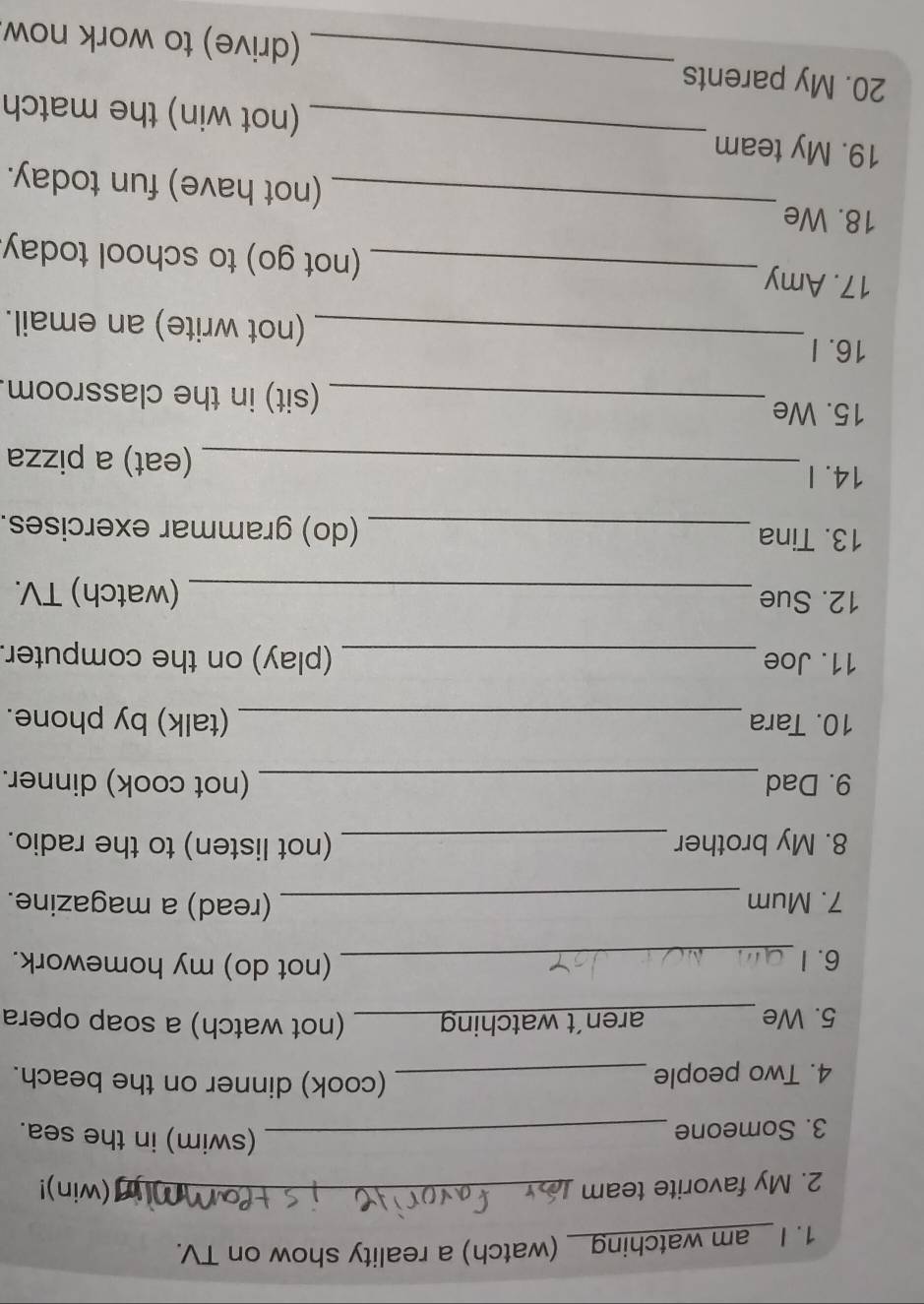 am watching_ (watch) a reality show on TV. 
2. My favorite team _(win)! 
3. Someone_ 
(swim) in the sea. 
4. Two people_ 
(cook) dinner on the beach. 
5. We _aren’t watching_ (not watch) a soap opera 
6.I _(not do) my homework. 
7. Mum _(read) a magazine. 
8. My brother_ (not listen) to the radio. 
9. Dad _(not cook) dinner. 
10. Tara _(talk) by phone. 
11. Joe _(play) on the computer. 
12. Sue _(watch) TV. 
13. Tina _(do) grammar exercises. 
14. I _(eat) a pizza 
15. We _(sit) in the classroom. 
16. I_ (not write) an email. 
17. Amy _(not go) to school today. 
18. We _(not have) fun today. 
19. My team _(not win) the match 
20. My parents _(drive) to work now