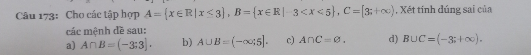 Cho các tập hợp A= x∈ R|x≤ 3 , B= x∈ R|-3 , C=[3;+∈fty ). Xét tính đúng sai của
các mệnh đề sau:
a) A∩ B=(-3;3]. b) A∪ B=(-∈fty ;5]. c) A∩ C=varnothing.
d) B∪ C=(-3;+∈fty ).