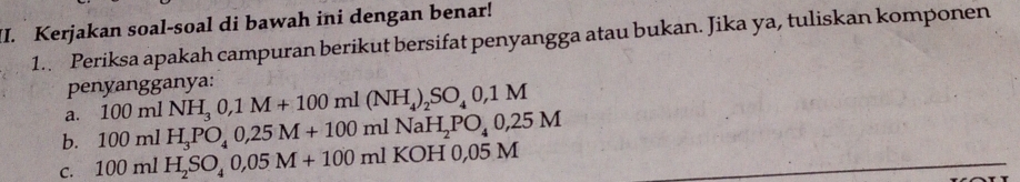 Kerjakan soal-soal di bawah ini dengan benar! 
1.. Periksa apakah campuran berikut bersifat penyangga atau bukan. Jika ya, tuliskan komponen 
penyangganya: 
a. 100mlNH_30,1M+100ml(NH_4)_2SO_40,1M
b. 100mlH_3PO_40,25M+100mlNaH_2PO_40,25M
C. 100mlH_2SO_40,05M+100ml K OH 0,05 M