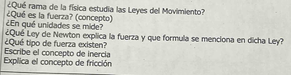 ¿Qué rama de la física estudia las Leyes del Movimiento? 
¿Qué es la fuerza? (concepto) 
¿En qué unidades se mide? 
¿Qué Ley de Newton explica la fuerza y que formula se menciona en dicha Ley? 
¿Qué tipo de fuerza existen? 
Escribe el concepto de inercia 
Explica el concepto de fricción