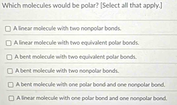 Which molecules would be polar? [Select all that apply.]
A linear molecule with two nonpolar bonds.
A linear molecule with two equivalent polar bonds.
A bent molecule with two equivalent polar bonds.
A bent molecule with two nonpolar bonds.
A bent molecule with one polar bond and one nonpolar bond.
A linear molecule with one polar bond and one nonpolar bond.