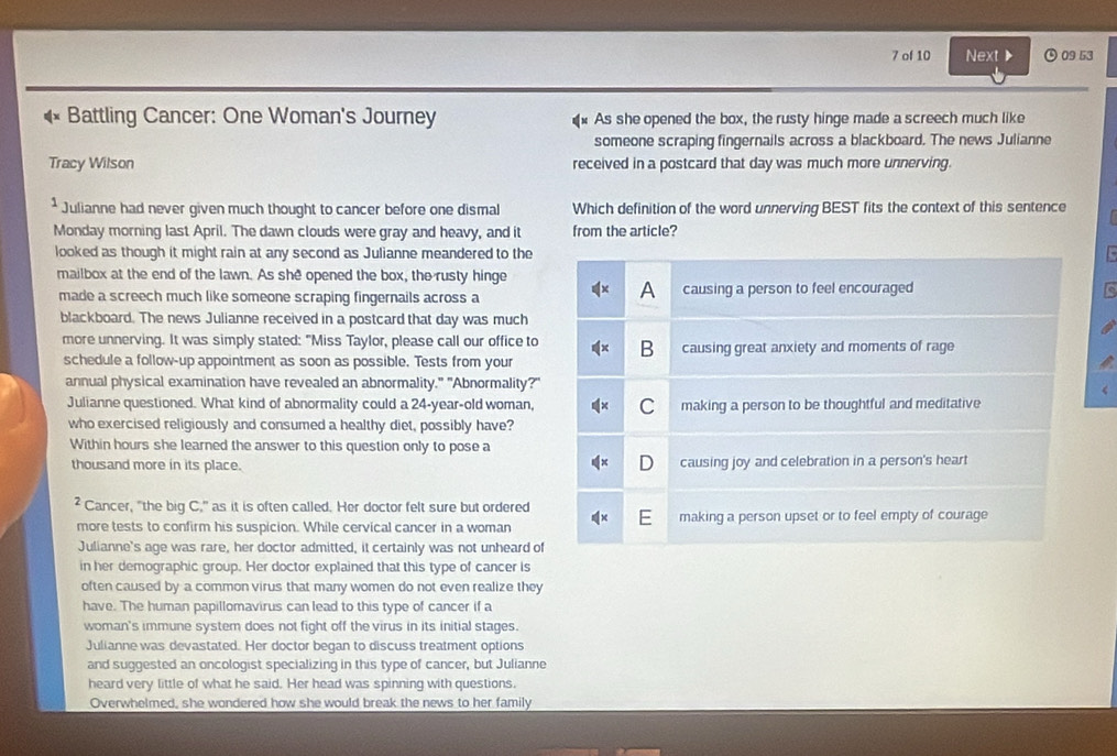 of 10 Next ▶ ⊙ 09 53
Battling Cancer: One Woman's Journey As she opened the box, the rusty hinge made a screech much like
someone scraping fingernails across a blackboard. The news Julianne
Tracy Wilson received in a postcard that day was much more unnerving.
* Julianne had never given much thought to cancer before one dismal Which definition of the word unnerving BEST fits the context of this sentence
Monday morning last April. The dawn clouds were gray and heavy, and it from the article?
looked as though it might rain at any second as Julianne meandered to the
mailbox at the end of the lawn. As she opened the box, the rusty hinge
A
made a screech much like someone scraping fingernails across a causing a person to feel encouraged
blackboard. The news Julianne received in a postcard that day was much
more unnerving. It was simply stated: "Miss Taylor, please call our office to B causing great anxiety and moments of rage
schedule a follow-up appointment as soon as possible. Tests from your
annual physical examination have revealed an abnormality." "Abnormality?"
Julianne questioned. What kind of abnormality could a 24-year-old woman, making a person to be thoughtful and meditative
who exercised religiously and consumed a healthy diet, possibly have?
Within hours she learned the answer to this question only to pose a
thousand more in its place. causing joy and celebration in a person's heart
² Cancer, "the big C," as it is often called. Her doctor felt sure but ordered
more tests to confirm his suspicion. While cervical cancer in a woman making a person upset or to feel empty of courage
Julianne's age was rare, her doctor admitted, it certainly was not unheard of
in her demographic group. Her doctor explained that this type of cancer is
often caused by a common virus that many women do not even realize they
have. The human papillomavirus can lead to this type of cancer if a
woman's immune system does not fight off the virus in its initial stages.
Julianne was devastated. Her doctor began to discuss treatment options
and suggested an oncologist specializing in this type of cancer, but Julianne
heard very little of what he said. Her head was spinning with questions.
Overwhelmed, she wondered how she would break the news to her family