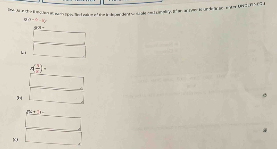 Evaluate the function at each specified value of the independent variable and simplify. (If an answer is undefined, enter UNDEFINED.)
g(y)=9-8y
g(0)=
□ 
(a) □
g( 9/8 )=
□ 
(b) □
g(s+3)=
x_n+□ 
(c) □