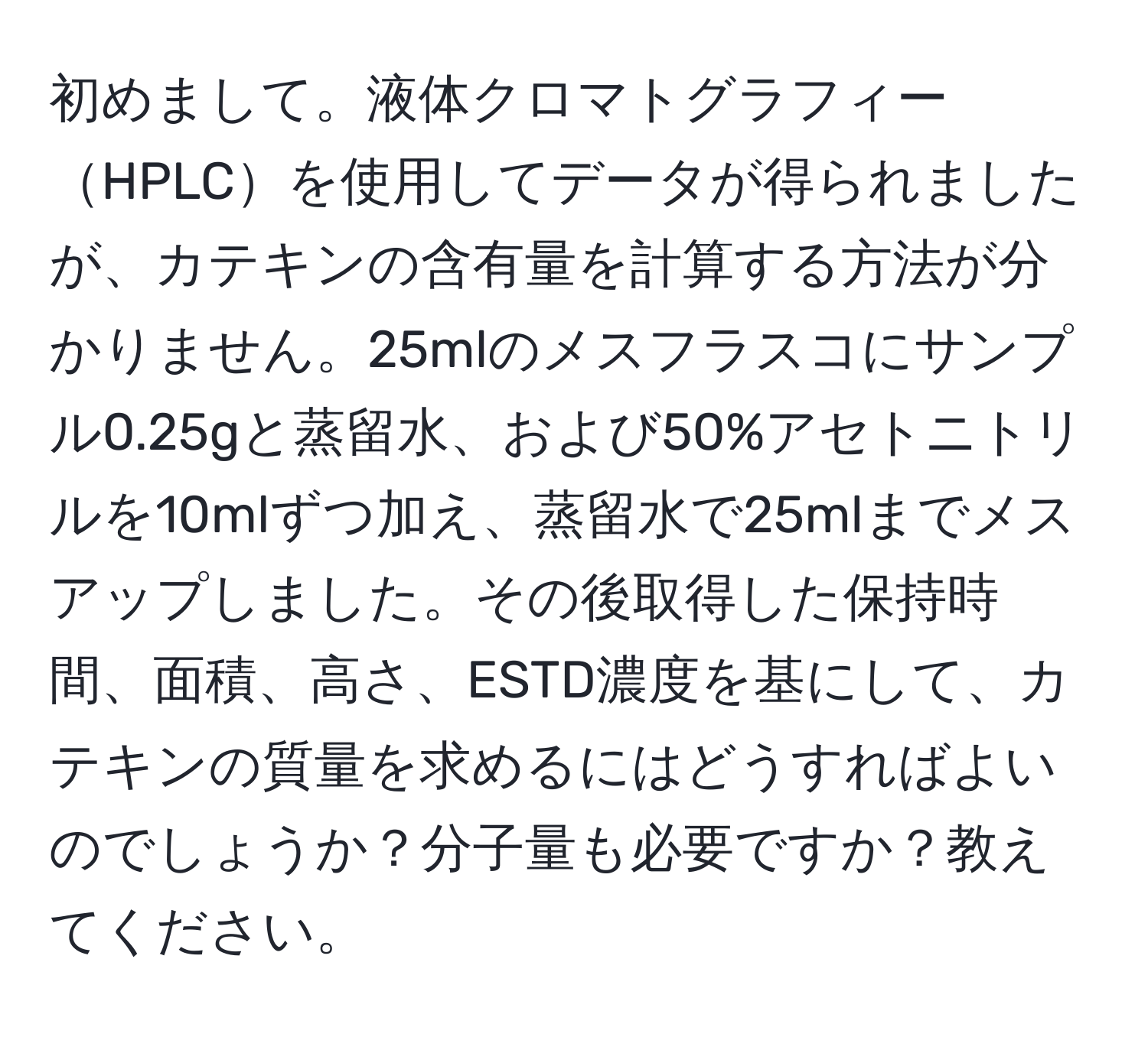 初めまして。液体クロマトグラフィーHPLCを使用してデータが得られましたが、カテキンの含有量を計算する方法が分かりません。25mlのメスフラスコにサンプル0.25gと蒸留水、および50%アセトニトリルを10mlずつ加え、蒸留水で25mlまでメスアップしました。その後取得した保持時間、面積、高さ、ESTD濃度を基にして、カテキンの質量を求めるにはどうすればよいのでしょうか？分子量も必要ですか？教えてください。