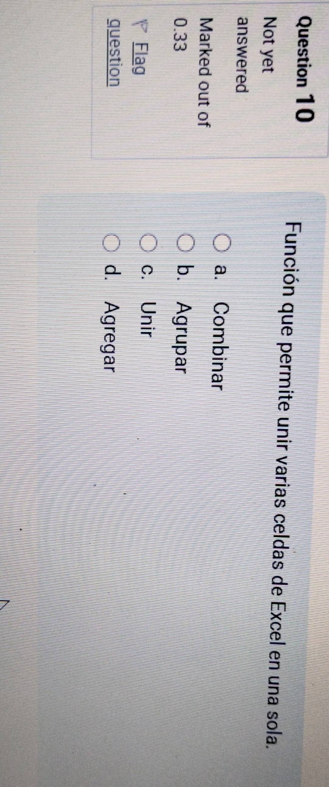 Función que permite unir varias celdas de Excel en una sola.
Not yet
answered
a. Combinar
Marked out of
0.33 b. Agrupar
Flag
c. Unir
question d. Agregar