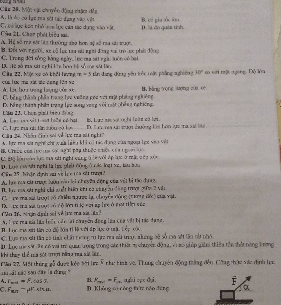 bằng nhâu
Câu 20. Một vật chuyển động chậm dẫn
A. là do có lực ma sát tác dụng vào vật. B. có gia tốc âm.
C. có lực kéo nhỏ hơn lực cản tác dụng vào vật. D. là do quán tính.
Câu 21. Chọn phát biểu sai.
A. Hệ số ma sát lãn thường nhỏ hơn hhat q số ma sát trượt.
B. Đối với người, xe cộ lực ma sát nghi đóng vai trò lực phát động.
C. Trong đời sống hằng ngày, lực ma sát nghi luôn có hại.
D. Hệ số ma sát nghi lớn hơn hệ số ma sát lãn.
Câu 22. Một xe có khối lượng m=5 tấn đang đứng yên trên mật phẳng nghiêng 30° so với mặt ngang. Độ lớn
của lực ma sát tác dụng lên xe
A. lớn hơn trọng lượng của xe. B. bằng trọng lượng của xe.
C. bằng thành phần trọng lực vuông góc với mặt phẳng nghiêng.
D. bằng thành phần trọng lực song song với mặt phẳng nghiêng.
Câu 23. Chọn phát biểu đúng.
A. Lực ma sát trượt luôn có hại. B. Lực ma sát nghỉ luôn có lợi.
C. Lực ma sát lăn luôn có hại. D. Lực ma sát trượt thường lớn hơn lực ma sát lãn.
Câu 24. Nhận định sai về lực ma sát nghi?
A. lực ma sát nghi chi xuất hiện khi có tác dụng của ngoại lực vào vật.
B. Chiều của lực ma sát nghi phụ thuộc chiều của ngoại lực.
C. Độ lớn của lực ma sát nghỉ cũng tỉ lệ với áp lực ở mặt tiếp xúc.
D. Lực ma sát nghỉ là lực phát động ở các loại xe, tàu hỏa
Câu 25. Nhận định sai về lực ma sát trượt?
A. lực ma sát trượt luôn cản lại chuyển động của vật bị tác dụng.
B. lực ma sát nghi chỉ xuất hiện khi có chuyển động trượt giữa 2 vật.
C. Lực ma sát trượt có chiều ngược lại chuyển động (tương đối) của vật.
D. Lực ma sát trượt có độ lớn tỉ lệ với áp lực ở mặt tiếp xúc
Câu 26. Nhận định sai về lực ma sát lăn?
A. Lực ma sát lăn luôn cản lại chuyển động lăn của vật bị tác dụng.
B. Lực ma sát lăn có độ lớn tỉ lệ với áp lực ở mặt tiếp xúc.
C. Lực ma sát lãn có tính chất tương tự lực ma sát trượt nhưng hệ số ma sát lăn rất nhỏ.
D. Lực ma sát lăn có vai trò quan trọng trong các thiết bị chuyển động, vì nó giúp giảm thiểu tồn thất năng lượng
khi thay thể ma sát trượt bằng ma sát lăn.
Câu 27. Một thùng g(_0)^x được kéo bởi lực vector F như hình vẽ. Thùng chuyển động thằng đều. Công thức xác định lực
ma sát nào sau đây là đúng ?
A. F_mst=F.cos alpha . B. F_mst=F_ms nghi cực đại.
overline F
C. F_mst=mu F.sin alpha . D. Không có công thức nào đúng.
α