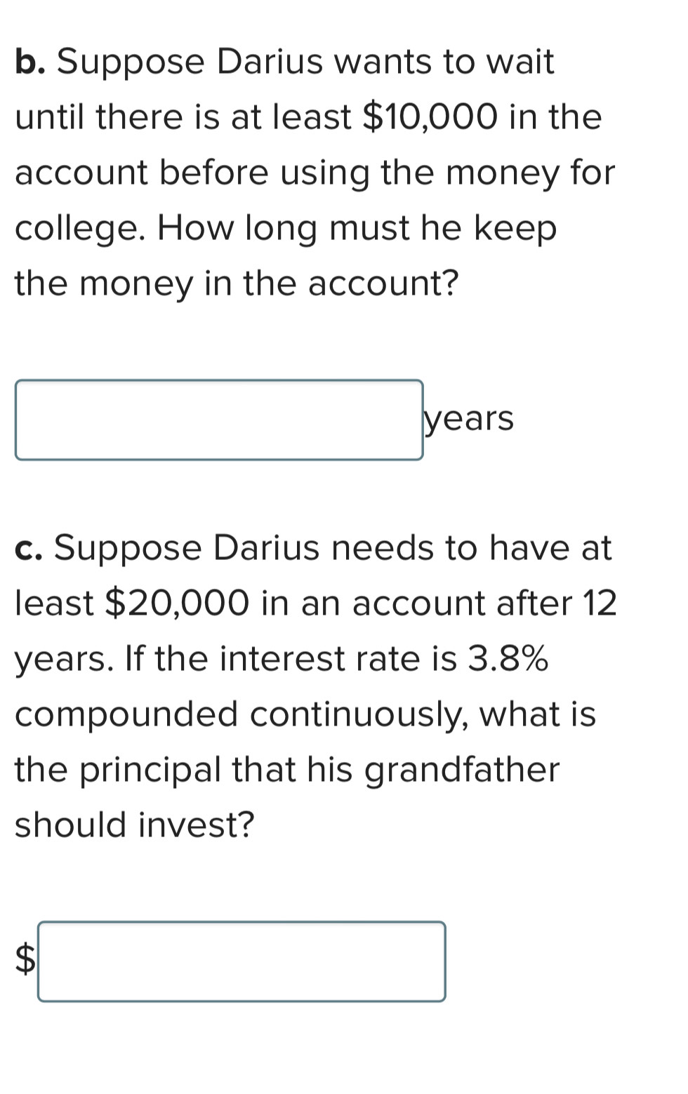 Suppose Darius wants to wait 
until there is at least $10,000 in the 
account before using the money for 
college. How long must he keep 
the money in the account?
□ years
c. Suppose Darius needs to have at 
least $20,000 in an account after 12
years. If the interest rate is 3.8%
compounded continuously, what is 
the principal that his grandfather 
should invest?
$□