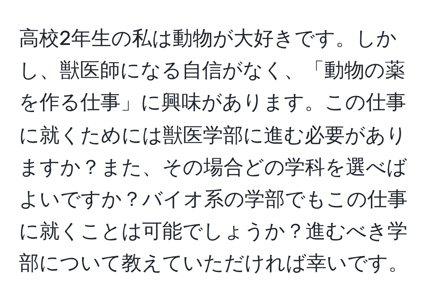 高校2年生の私は動物が大好きです。しかし、獣医師になる自信がなく、「動物の薬を作る仕事」に興味があります。この仕事に就くためには獣医学部に進む必要がありますか？また、その場合どの学科を選べばよいですか？バイオ系の学部でもこの仕事に就くことは可能でしょうか？進むべき学部について教えていただければ幸いです。