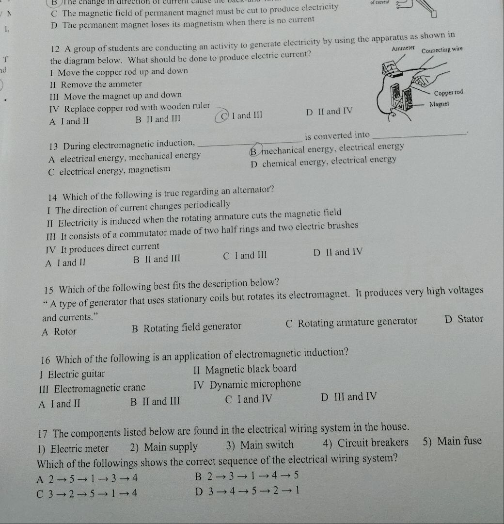 he change in difection of current cause the t
/N C The magnetic field of permanent magnet must be cut to produce electricity of cusent
1, D The permanent magnet loses its magnetism when there is no current
12 A group of students are conducting an activity to generate electricity by using the apparatus as shown in
T the diagram below. What should be done to produce electric current? 
d I Move the copper rod up and down
II Remove the ammeter
III Move the magnet up and down
IV Replace copper rod with wooden ruler
A I and II B II and III ○ I and III D II and IV
13 During electromagnetic induction, _is converted into_
.
A electrical energy, mechanical energy B mechanical energy, electrical energy
C electrical energy, magnetism D chemical energy, electrical energy
14 Which of the following is true regarding an alternator?
I The direction of current changes periodically
II Electricity is induced when the rotating armature cuts the magnetic field
III It consists of a commutator made of two half rings and two electric brushes
IV It produces direct current
A I and II B II and III C I and III D II and IV
15 Which of the following best fits the description below?
“ A type of generator that uses stationary coils but rotates its electromagnet. It produces very high voltages
and currents.”
A Rotor B Rotating field generator C Rotating armature generator D Stator
16 Which of the following is an application of electromagnetic induction?
I Electric guitar II Magnetic black board
III Electromagnetic crane IV Dynamic microphone
A I and II B II and III C I and IV D III and IV
17 The components listed below are found in the electrical wiring system in the house.
1 Electric meter 2) Main supply 3) Main switch 4) Circuit breakers 5) Main fuse
Which of the followings shows the correct sequence of the electrical wiring system?
A 2 → 5 → 1 → 3 → 4 B 2 → 3 → 1 → 4 → 5
C 3 → 2 → 5 → 1 → 4 D 3 → 4 → 5 → 2 → 1