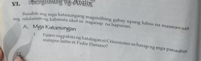 glnangng Aralin 
Basahin ang mga katanungang magsisilbing gabay upang lubos na maunawaan 
ang nilalaman ng kabanata ukol sa naganap na hapunan. 
A. Mga Katanungan 
1. Paano nagpakita ng katatagan si Crisostomo sa harap ng mga panauhin 
matapos laitin ni Padre Damaso? 
22