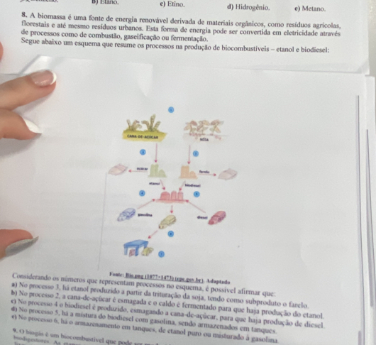 BJ Etano. e) Etino. d) Hidrogênio. e) Metano.
8. A biomassa é uma fonte de energia renovável derivada de materiais orgânicos, como resíduos agrícolas,
florestais e até mesmo resíduos urbanos. Esta forma de energia pode ser convertida em eletricidade através
de processos como de combustão, gaseificação ou fermentação.
Segue abaixo um esquema que resume os processos na produção de biocombustíveis - etanol e biodiesel:
Foute: Bio.png (1077=1473) (epe.gov.br). Adaptado
Considerando os números que representam processos no esquema, é possível afirmar que:
a) No processo 3, há etanol produzido a partir da trituração da soja, tendo como subproduto o farelo.
b) No processo 2, a cana-de-açúcar é esmagada e o caldo é fermentado para que haja produção do etanol.
e) No processo 4 o biodiesel é produzido, esmagando a cana-de-açúcar, para que haja produção de diesel.
d) No processo 5, há a mistura do biodiesel com gasolina, sendo armazenados em tanques.
e) No processo 6, há o armazenamento em tanques, de etanol puro ou misturado à gasolina.
9. O biogasé m biocombustive qu p 
biodigestores A