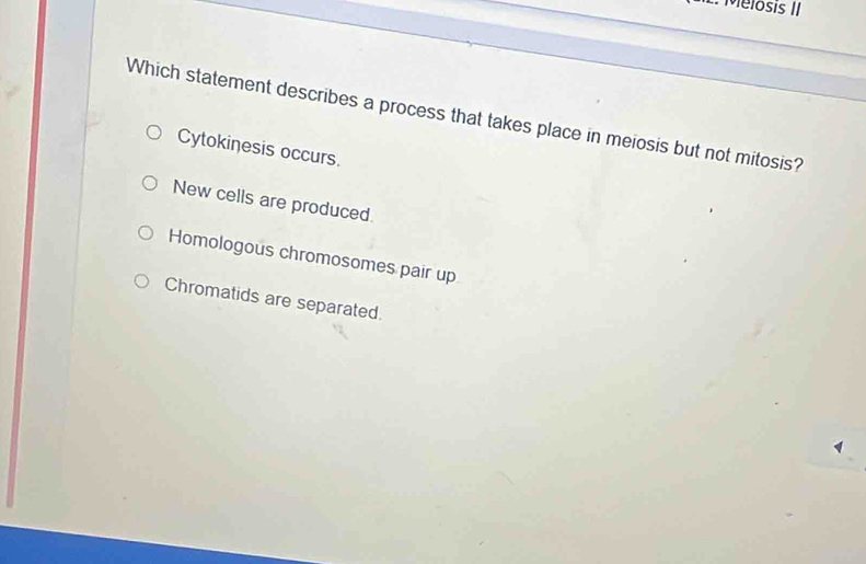 Melosis II
Which statement describes a process that takes place in meiosis but not mitosis?
Cytokinesis occurs.
New cells are produced.
Homologous chromosomes pair up
Chromatids are separated.