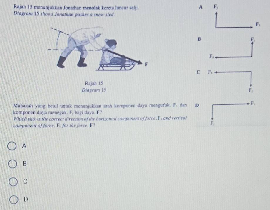 Rajah 15 menunjukkan Jonathan menolak kereta luncur salji A
Diagram 15 shows Jonathan pushes a snow sled.
B
F_1
F_s
C F_s
F_1
Manakah yang betul untuk menunjukkan arah komponen daya mengufuk. F. dan D
F_1
komponen daya menegak. F. bagi daya. F?
Which shows the correct direction of the horizontal component of force. F, and vertical
component of force. F. for the force, F?
F_y
A
B
C
D