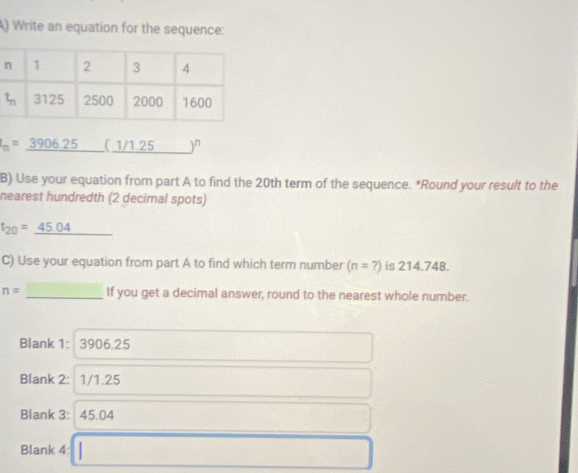 Write an equation for the sequence:
I_n=_ 3906.25 ( _ 1/1.25 )^n
B) Use your equation from part A to find the 20th term of the sequence. *Round your result to the
nearest hundredth (2 decimal spots)
t_20=_ 45.04
C) Use your equation from part A to find which term number (n=?) is 214.748
n= _If you get a decimal answer, round to the nearest whole number.
Blank 1: 3906.25
Blank 2: 1/1.25
Blank 3: 45.04
Blank 4: □