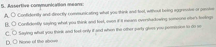 Assertive communication means:
A. O Confidently and directly communicating what you think and feel, without being aggressive or passive
B. C Confidently saying what you think and feel, even if it means overshadowing someone else's feelings
C. Saying what you think and feel only if and when the other party gives you permission to do so
D. None of the above