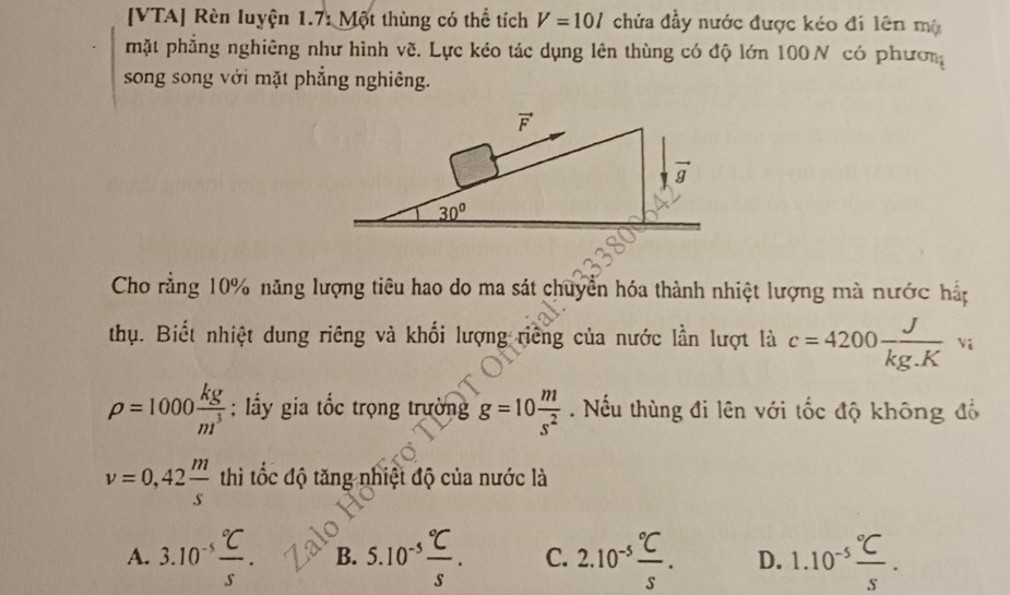 [VTA] Rèn luyện 1.7: Một thùng có thể tích V=10l chứa đầy nước được kéo đi lên mộ
mặt phẳng nghiêng như hình về. Lực kéo tác dụng lên thùng có độ lớn 100N có phươn
song song với mặt phẳng nghiêng.
Cho rằng 10% năng lượng tiêu hao do ma sát chuyển hóa thành nhiệt lượng mà nước hắp
thụ. Biết nhiệt dung riêng và khối lượng riêng của nước lần lượt là c=4200 J/kg.K vi
rho =1000 kg/m^3 ; lầy gia tốc trọng trường g=10 m/s^2 . Nếu thùng đi lên với tốc độ không đồ
v=0,42 m/s  thì tốc độ tăng nhiệt độ của nước là
A. 3.10^(-5)frac ^circ CS. B. 5.10^(-5)frac ^circ CS. C. 2.10^(-5)frac ^circ CS. D. 1.10^(-5)frac ^circ CS.