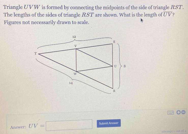 Triangle UVW is formed by connecting the midpoints of the side of triangle RST. 
The lengths of the sides of triangle RST are shown. What is the length of overline UV
Figures not necessarily drawn to scale. 
Answer: UV=□ Submit Answer 
attempt 1 out of 2