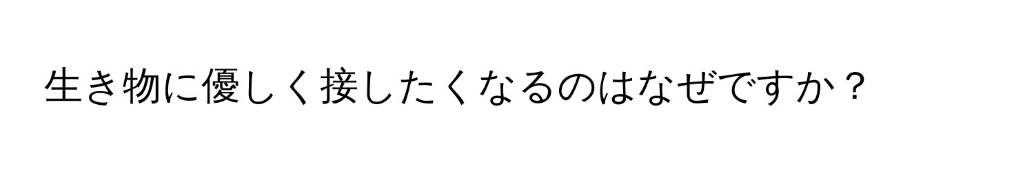 生き物に優しく接したくなるのはなぜですか？