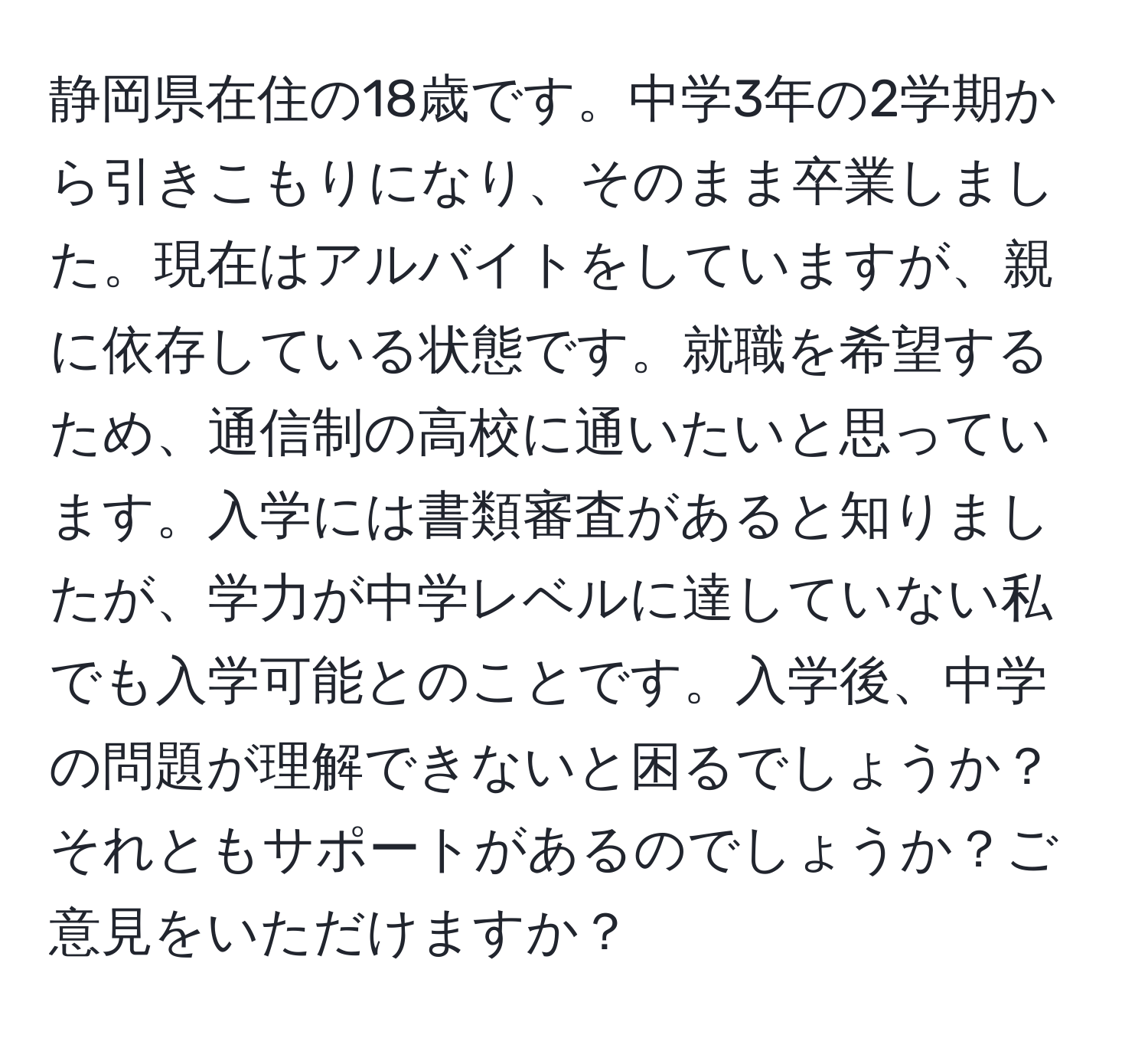 静岡県在住の18歳です。中学3年の2学期から引きこもりになり、そのまま卒業しました。現在はアルバイトをしていますが、親に依存している状態です。就職を希望するため、通信制の高校に通いたいと思っています。入学には書類審査があると知りましたが、学力が中学レベルに達していない私でも入学可能とのことです。入学後、中学の問題が理解できないと困るでしょうか？それともサポートがあるのでしょうか？ご意見をいただけますか？