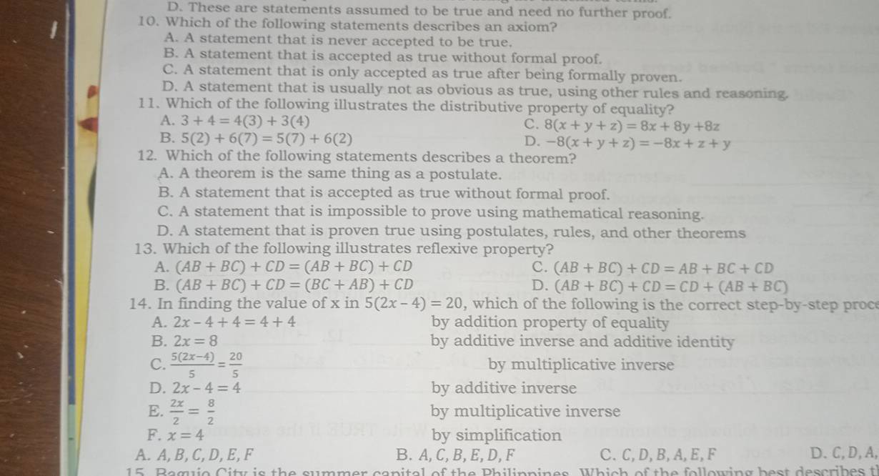 D. These are statements assumed to be true and need no further proof.
10. Which of the following statements describes an axiom?
A. A statement that is never accepted to be true.
B. A statement that is accepted as true without formal proof.
C. A statement that is only accepted as true after being formally proven.
D. A statement that is usually not as obvious as true, using other rules and reasoning.
11. Which of the following illustrates the distributive property of equality?
A. 3+4=4(3)+3(4) C. 8(x+y+z)=8x+8y+8z
B. 5(2)+6(7)=5(7)+6(2) D. -8(x+y+z)=-8x+z+y
12. Which of the following statements describes a theorem?
A. A theorem is the same thing as a postulate.
B. A statement that is accepted as true without formal proof.
C. A statement that is impossible to prove using mathematical reasoning.
D. A statement that is proven true using postulates, rules, and other theorems
13. Which of the following illustrates reflexive property?
A. (AB+BC)+CD=(AB+BC)+CD C. (AB+BC)+CD=AB+BC+CD
B. (AB+BC)+CD=(BC+AB)+CD D. (AB+BC)+CD=CD+(AB+BC)
14. In finding the value of x in 5(2x-4)=20 , which of the following is the correct step-by-step proc
A. 2x-4+4=4+4 by addition property of equality
B. 2x=8 by additive inverse and additive identity
C.  (5(2x-4))/5 = 20/5  by multiplicative inverse
D. 2x-4=4 by additive inverse
E.  2x/2 = 8/2  by multiplicative inverse
F. x=4 by simplification
A. A, B, C, D, E, F B. A, C, B,E,D, F C.C,D,B,A,E,F D.C,D,A,
15. Baguio City is the summer canital of the Philippines. Which of the following best describes t