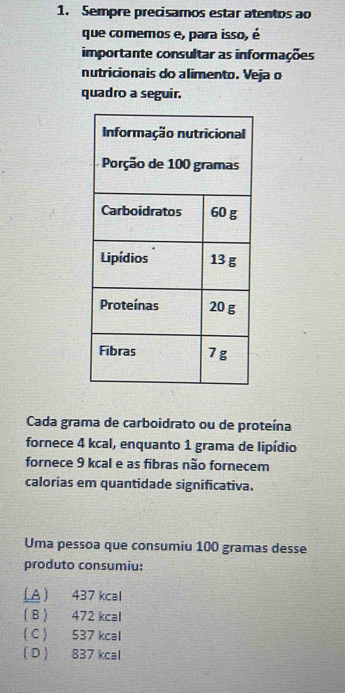 Sempre precisamos estar atentos ao
que comemos e, para isso, é
importante consultar as informações
nutricionais do alimento. Veja o
quadro a seguir.
Cada grama de carboidrato ou de proteína
fornece 4 kcal, enquanto 1 grama de lipídio
fornece 9 kcal e as fibras não fornecem
calorias em quantidade significativa.
Uma pessoa que consumiu 100 gramas desse
produto consumiu:
(A ) 437 kcal
( B ) 472 kcal
( C ) 537 kcal
(D ) 837 kcal