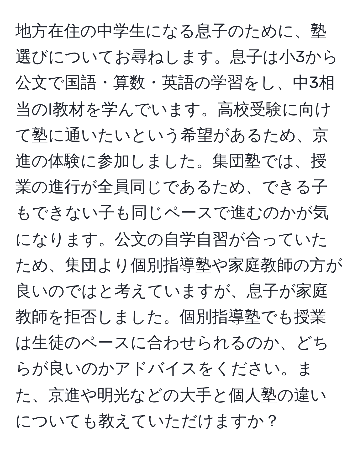 地方在住の中学生になる息子のために、塾選びについてお尋ねします。息子は小3から公文で国語・算数・英語の学習をし、中3相当のI教材を学んでいます。高校受験に向けて塾に通いたいという希望があるため、京進の体験に参加しました。集団塾では、授業の進行が全員同じであるため、できる子もできない子も同じペースで進むのかが気になります。公文の自学自習が合っていたため、集団より個別指導塾や家庭教師の方が良いのではと考えていますが、息子が家庭教師を拒否しました。個別指導塾でも授業は生徒のペースに合わせられるのか、どちらが良いのかアドバイスをください。また、京進や明光などの大手と個人塾の違いについても教えていただけますか？